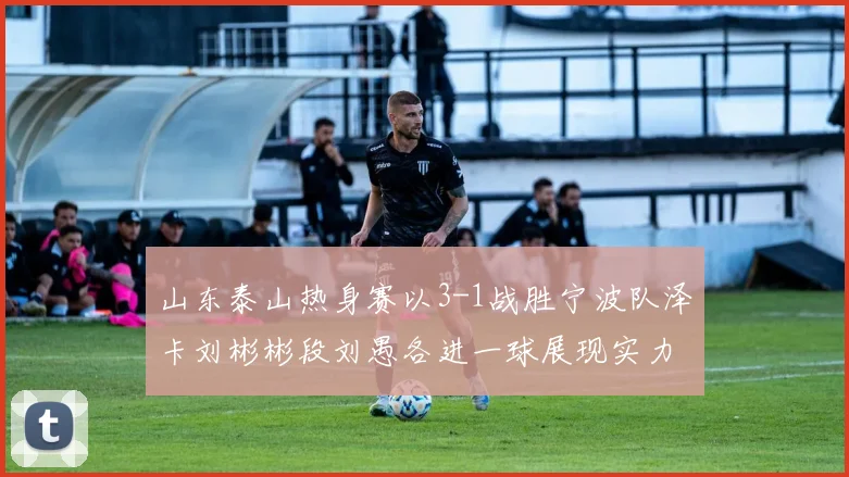 山东泰山热身赛以3-1战胜宁波队泽卡刘彬彬段刘愚各进一球展现实力