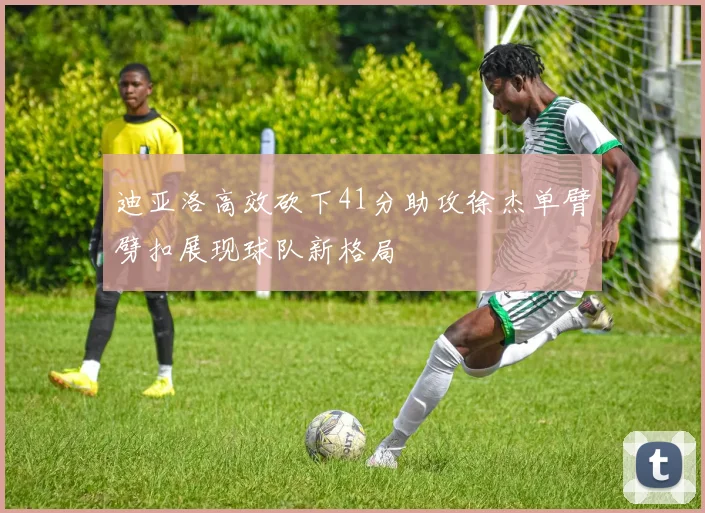 迪亚洛高效砍下41分助攻徐杰单臂劈扣展现球队新格局