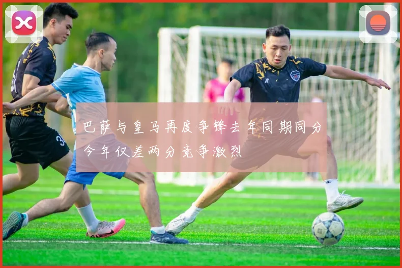 巴萨与皇马再度争锋去年同期同分今年仅差两分竞争激烈