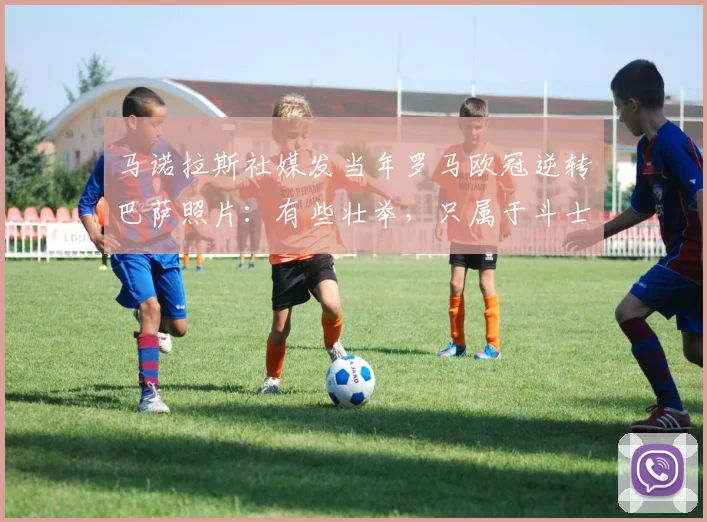 马诺拉斯社媒发当年罗马欧冠逆转巴萨照片：有些壮举，只属于斗士