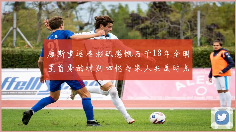 唐斯重返洛杉矶感慨万千18年全明星首秀的特别回忆与家人共度时光