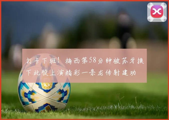 打卡下班！梅西第58分钟被苏牙换下此役上演精彩一条龙传射建功
