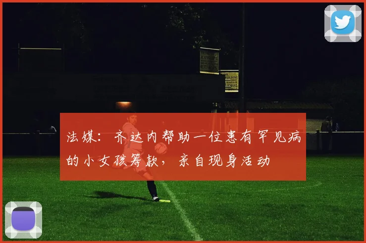 法媒：齐达内帮助一位患有罕见病的小女孩筹款，亲自现身活动