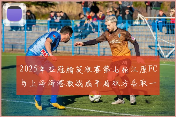 2025年亚冠精英联赛第七轮江原FC与上海海港激战成平局双方各取一分