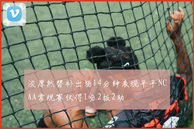 淡厚然替补出场14分钟表现平平NCAA常规赛仅得1分2板2助