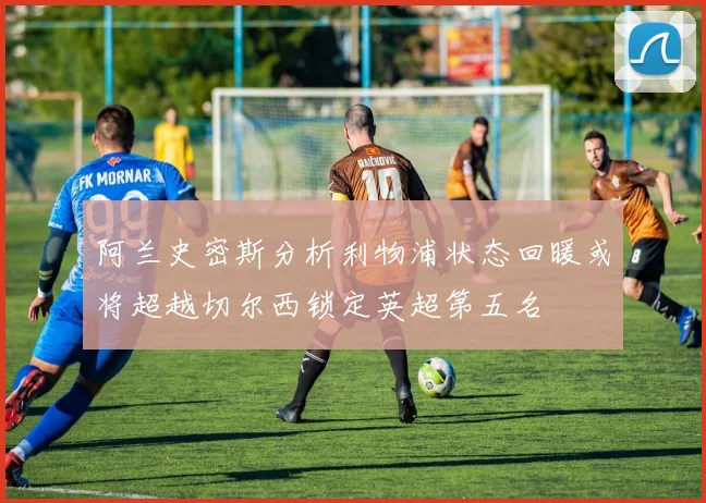阿兰史密斯分析利物浦状态回暖或将超越切尔西锁定英超第五名