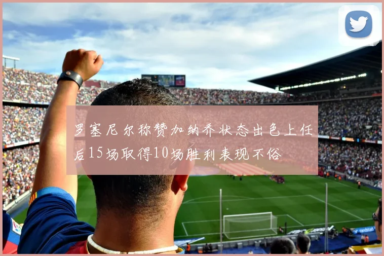 罗塞尼尔称赞加纳乔状态出色上任后15场取得10场胜利表现不俗